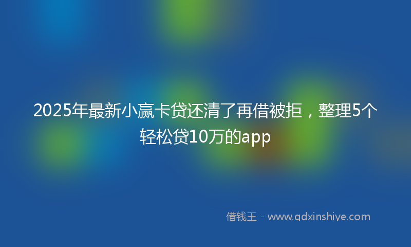 2025年最新小赢卡贷还清了再借被拒，整理5个轻松贷10万的app