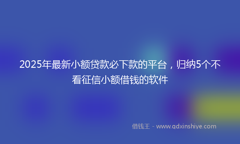 2025年最新小额贷款必下款的平台，归纳5个不看征信小额借钱的软件
