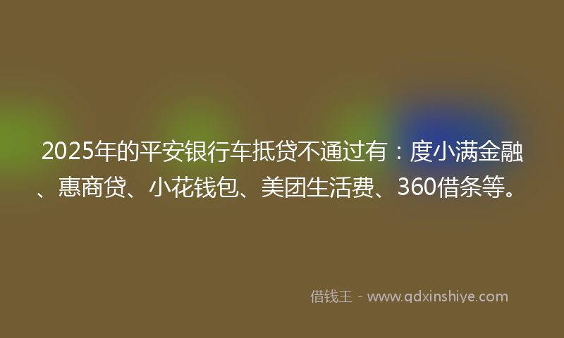 2025年的平安银行车抵贷不通过有：度小满金融、惠商贷、小花钱包、美团生活费、360借条等。