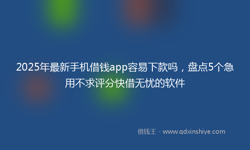 2025年最新手机借钱app容易下款吗，盘点5个急用不求评分快借无忧的软件