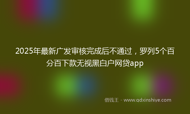 2025年最新广发审核完成后不通过，罗列5个百分百下款无视黑白户网贷app