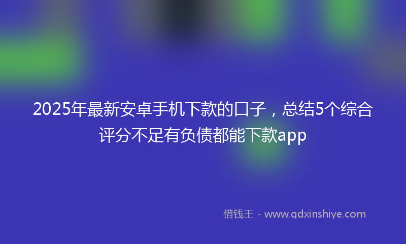 2025年最新安卓手机下款的口子，总结5个综合评分不足有负债都能下款app