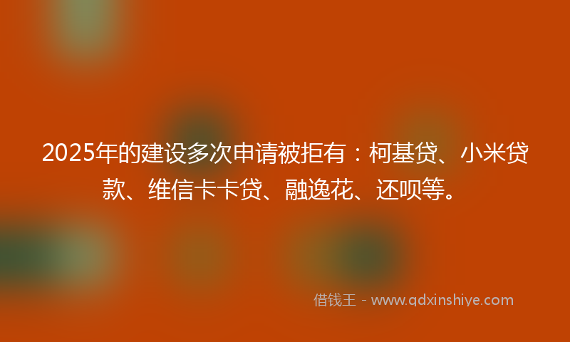 2025年的建设多次申请被拒有：柯基贷、小米贷款、维信卡卡贷、融逸花、还呗等。
