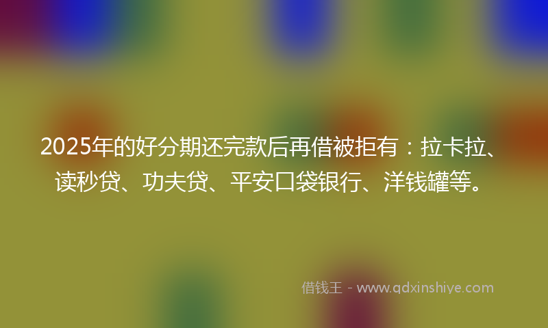 2025年的好分期还完款后再借被拒有：拉卡拉、读秒贷、功夫贷、平安口袋银行、洋钱罐等。