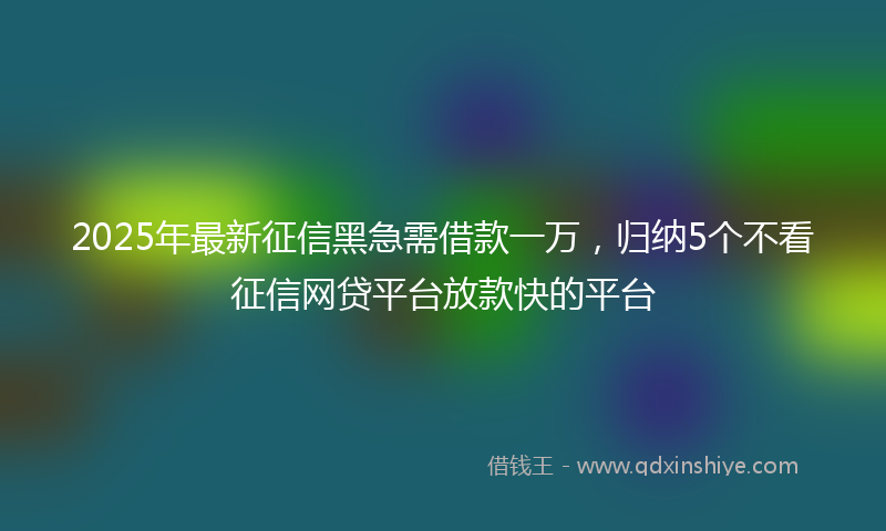 2025年最新征信黑急需借款一万，归纳5个不看征信网贷平台放款快的平台