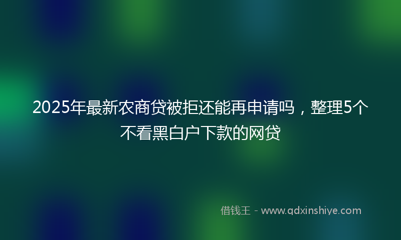 2025年最新农商贷被拒还能再申请吗，整理5个不看黑白户下款的网贷