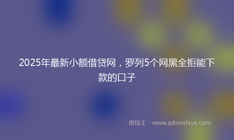 2025年最新小额借贷网，罗列5个网黑全拒能下款的口子