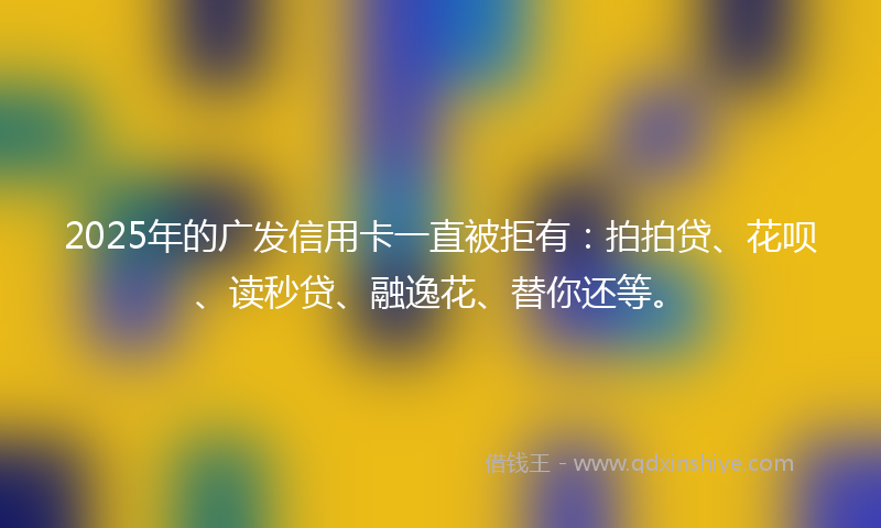 2025年的广发信用卡一直被拒有：拍拍贷、花呗、读秒贷、融逸花、替你还等。