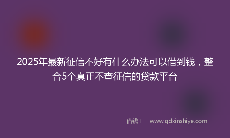 2025年最新征信不好有什么办法可以借到钱，整合5个真正不查征信的贷款平台