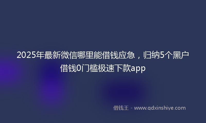 2025年最新微信哪里能借钱应急，归纳5个黑户借钱0门槛极速下款app