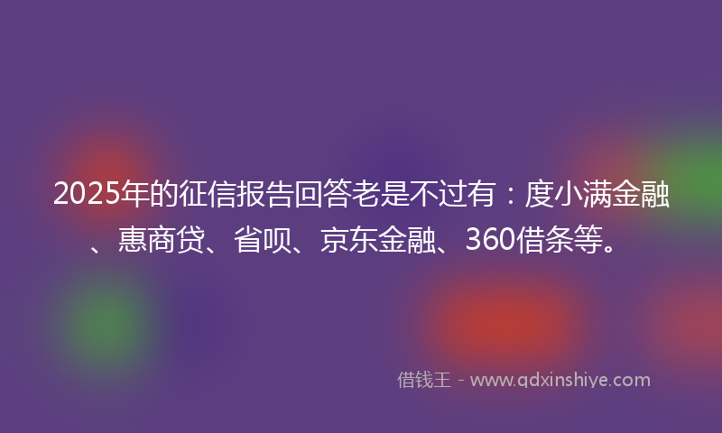 2025年的征信报告回答老是不过有：度小满金融、惠商贷、省呗、京东金融、360借条等。