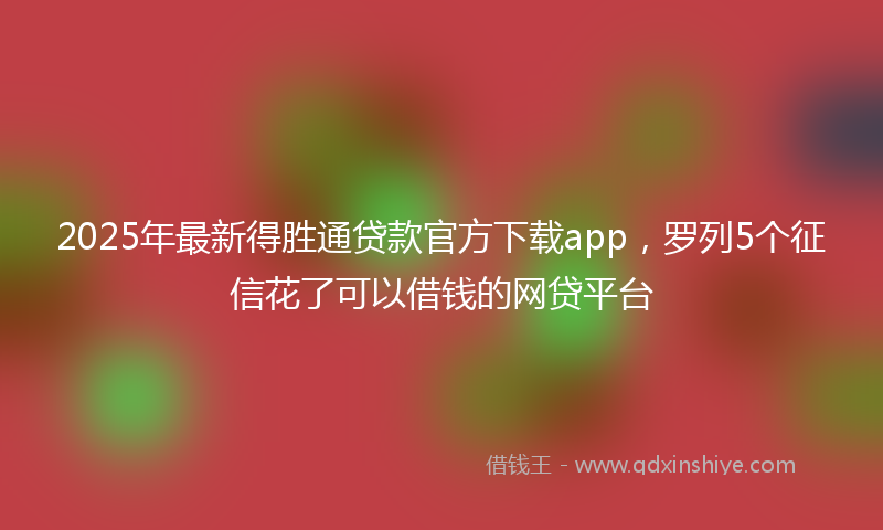 2025年最新得胜通贷款官方下载app，罗列5个征信花了可以借钱的网贷平台