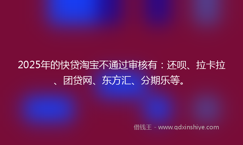 2025年的快贷淘宝不通过审核有：还呗、拉卡拉、团贷网、东方汇、分期乐等。