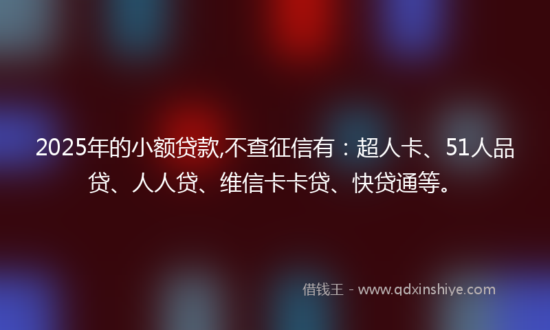 2025年的小额贷款,不查征信有：超人卡、51人品贷、人人贷、维信卡卡贷、快贷通等。
