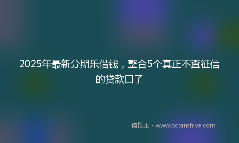 2025年最新分期乐借钱，整合5个真正不查征信的贷款口子