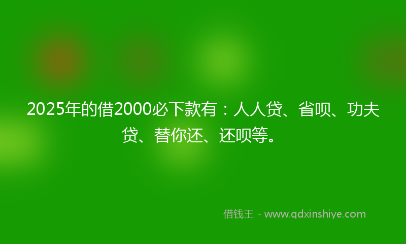 2025年的借2000必下款有：人人贷、省呗、功夫贷、替你还、还呗等。