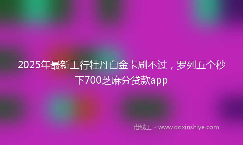2025年最新工行牡丹白金卡刷不过，罗列五个秒下700芝麻分贷款app