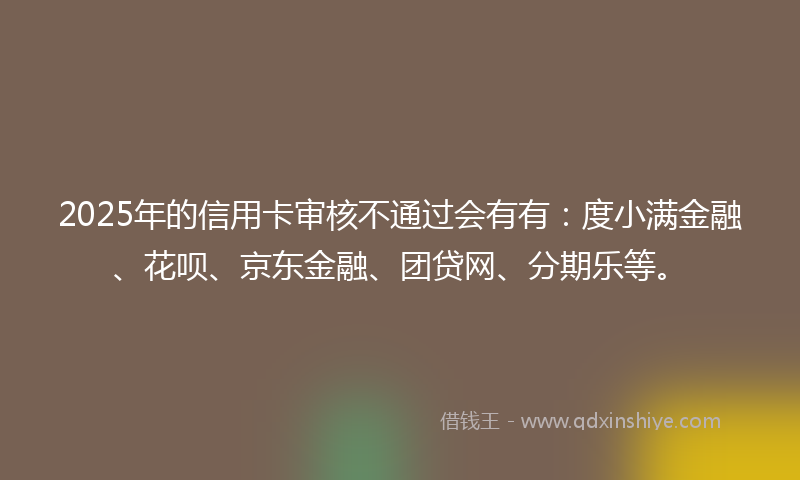 2025年的信用卡审核不通过会有有：度小满金融、花呗、京东金融、团贷网、分期乐等。