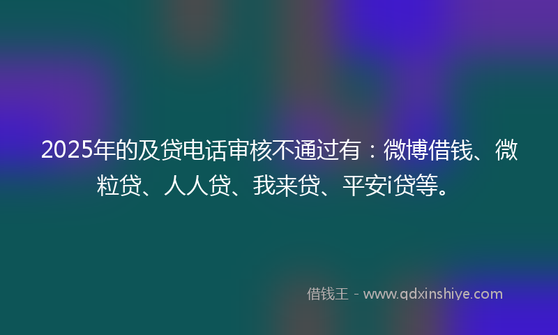 2025年的及贷电话审核不通过有：微博借钱、微粒贷、人人贷、我来贷、平安i贷等。