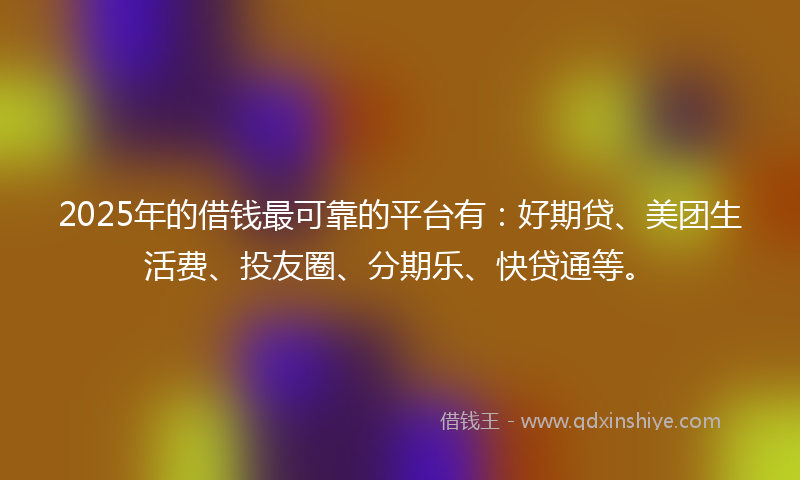 2025年的借钱最可靠的平台有：好期贷、美团生活费、投友圈、分期乐、快贷通等。