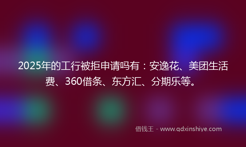 2025年的工行被拒申请吗有：安逸花、美团生活费、360借条、东方汇、分期乐等。