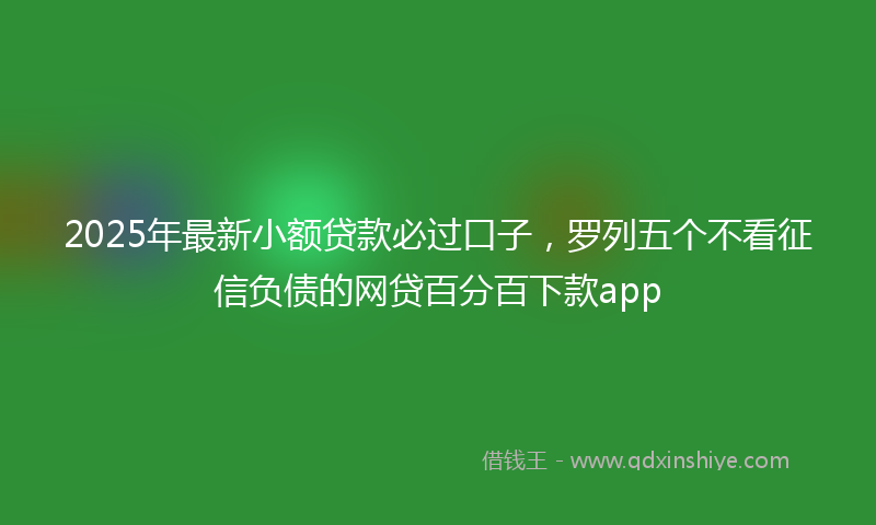 2025年最新小额贷款必过口子，罗列五个不看征信负债的网贷百分百下款app