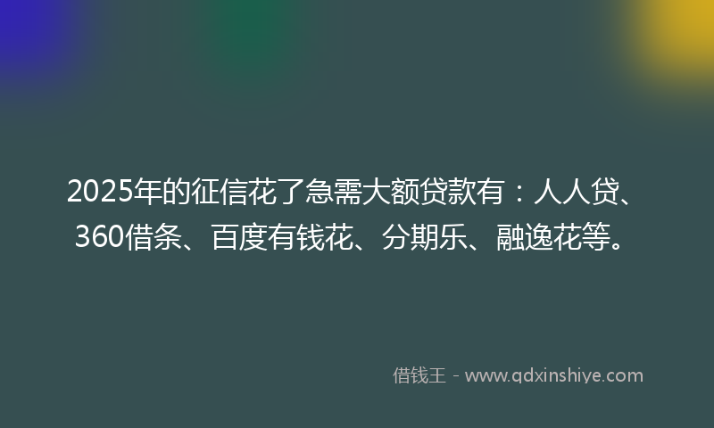 2025年的征信花了急需大额贷款有：人人贷、360借条、百度有钱花、分期乐、融逸花等。