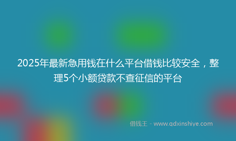 2025年最新急用钱在什么平台借钱比较安全，整理5个小额贷款不查征信的平台