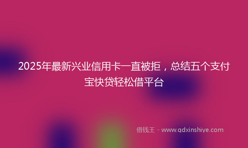 2025年最新兴业信用卡一直被拒，总结五个支付宝快贷轻松借平台