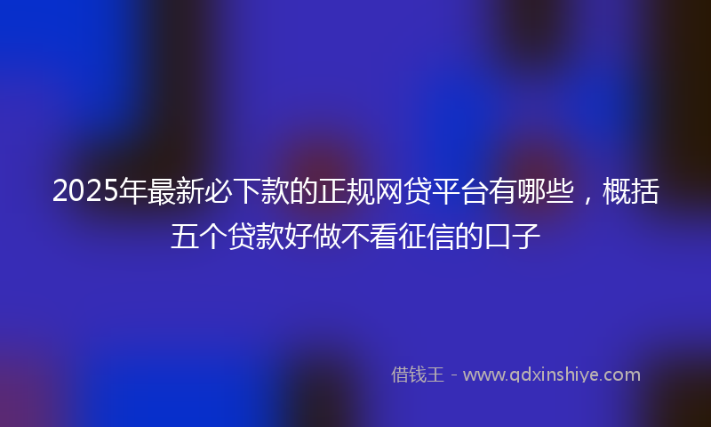 2025年最新必下款的正规网贷平台有哪些，概括五个贷款好做不看征信的口子