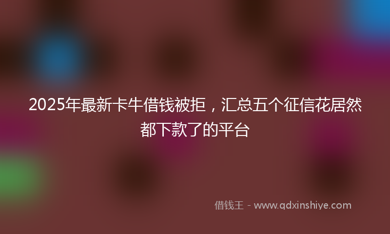 2025年最新卡牛借钱被拒，汇总五个征信花居然都下款了的平台