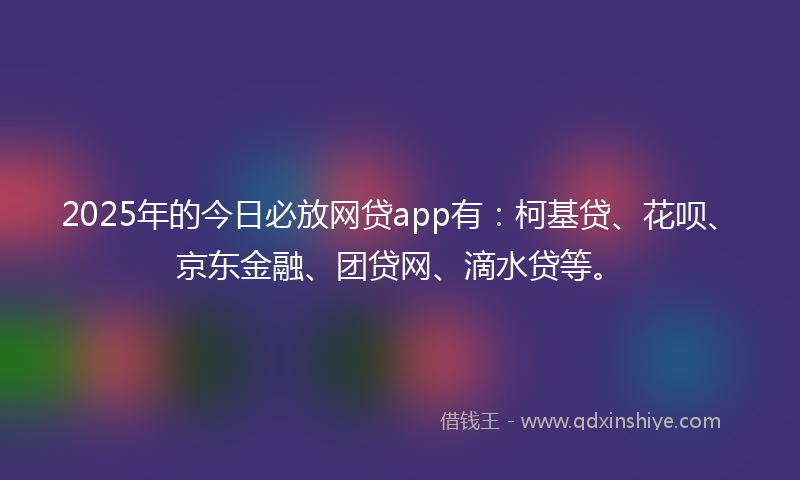 2025年的今日必放网贷app有：柯基贷、花呗、京东金融、团贷网、滴水贷等。