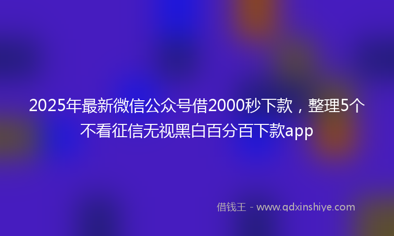 2025年最新微信公众号借2000秒下款，整理5个不看征信无视黑白百分百下款app