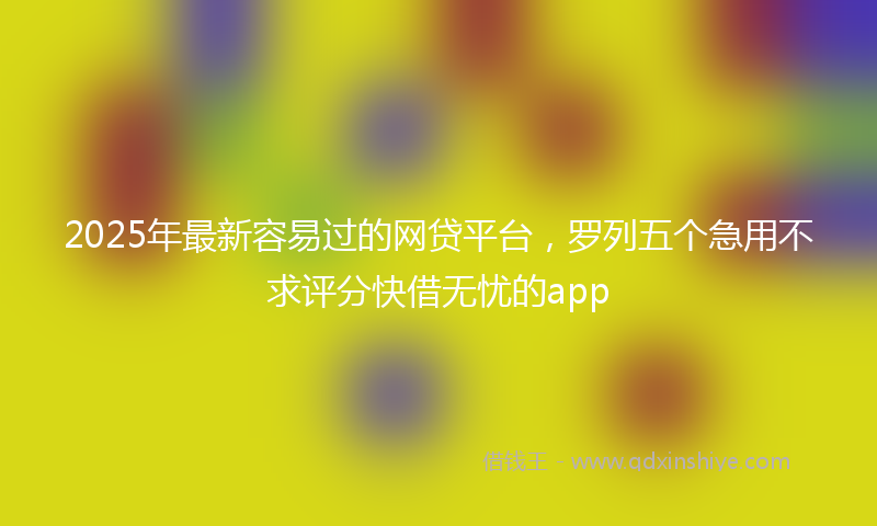 2025年最新容易过的网贷平台，罗列五个急用不求评分快借无忧的app