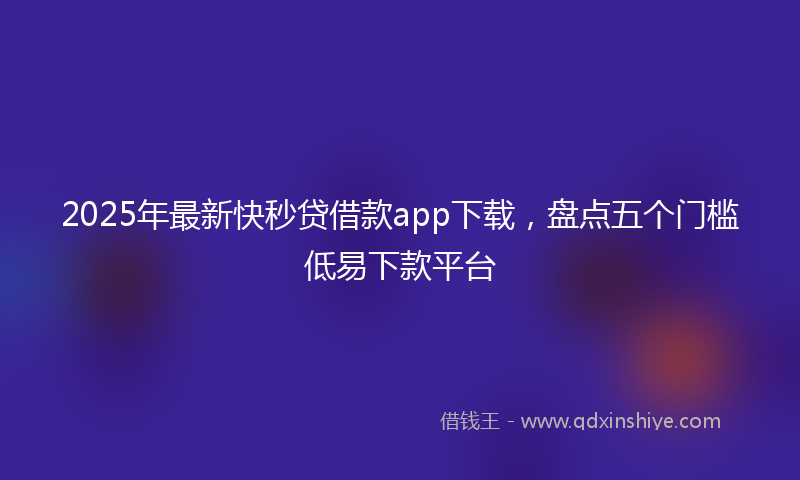 2025年最新快秒贷借款app下载，盘点五个门槛低易下款平台