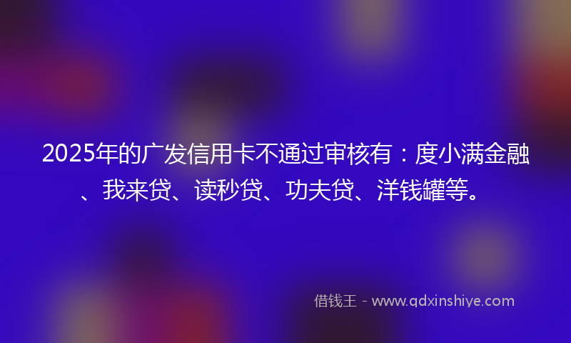 2025年的广发信用卡不通过审核有：度小满金融、我来贷、读秒贷、功夫贷、洋钱罐等。