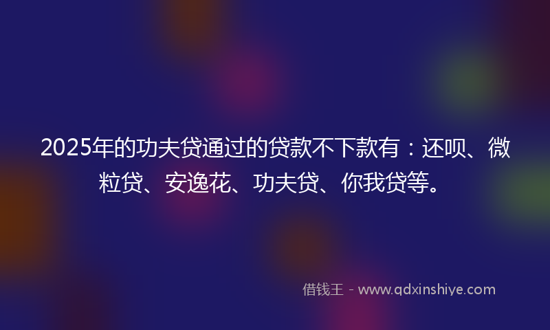 2025年的功夫贷通过的贷款不下款有：还呗、微粒贷、安逸花、功夫贷、你我贷等。