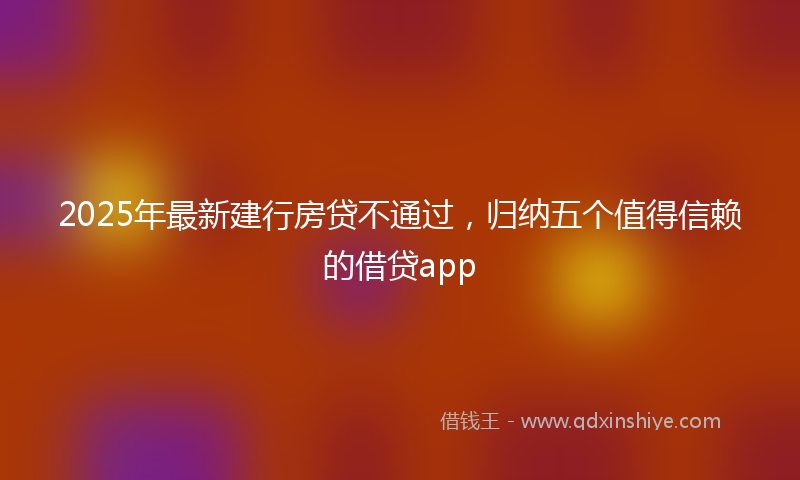 2025年最新建行房贷不通过，归纳五个值得信赖的借贷app