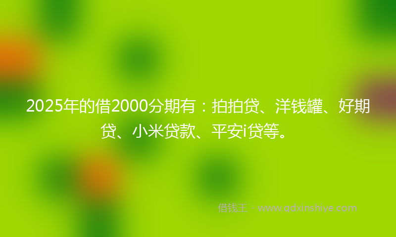 2025年的借2000分期有：拍拍贷、洋钱罐、好期贷、小米贷款、平安i贷等。