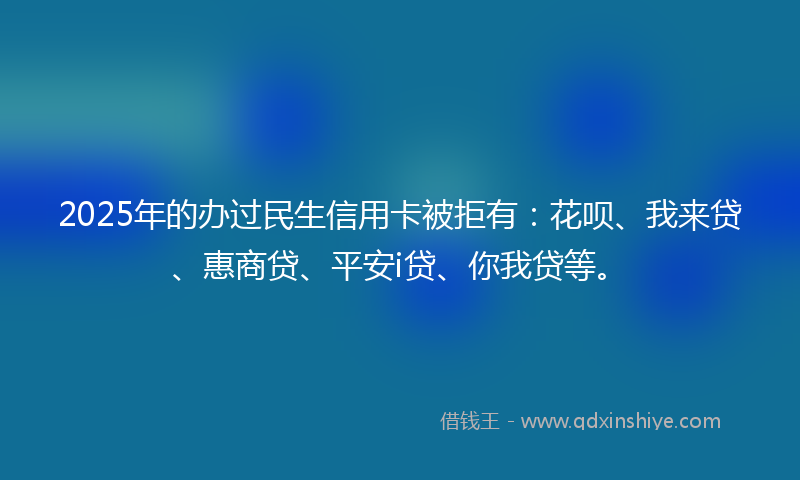 2025年的办过民生信用卡被拒有：花呗、我来贷、惠商贷、平安i贷、你我贷等。