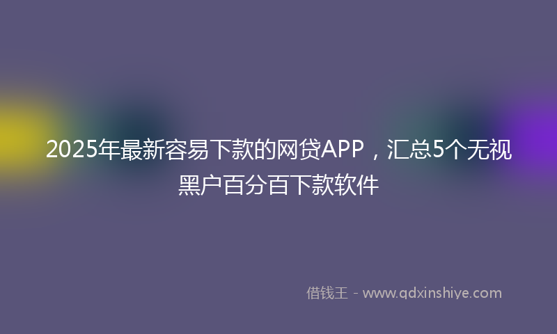 2025年最新容易下款的网贷APP，汇总5个无视黑户百分百下款软件