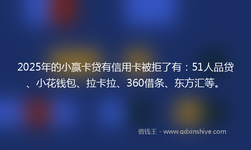 2025年的小赢卡贷有信用卡被拒了有：51人品贷、小花钱包、拉卡拉、360借条、东方汇等。
