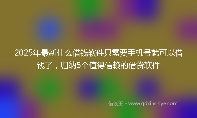 2025年最新什么借钱软件只需要手机号就可以借钱了，归纳5个值得信赖的借贷软件