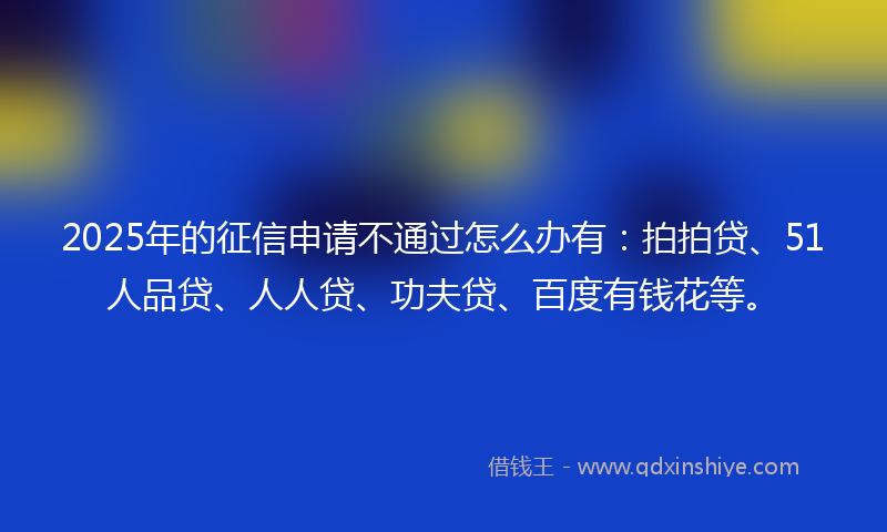 2025年的征信申请不通过怎么办有：拍拍贷、51人品贷、人人贷、功夫贷、百度有钱花等。