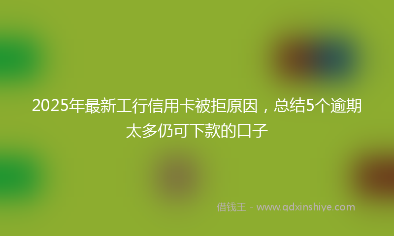 2025年最新工行信用卡被拒原因，总结5个逾期太多仍可下款的口子