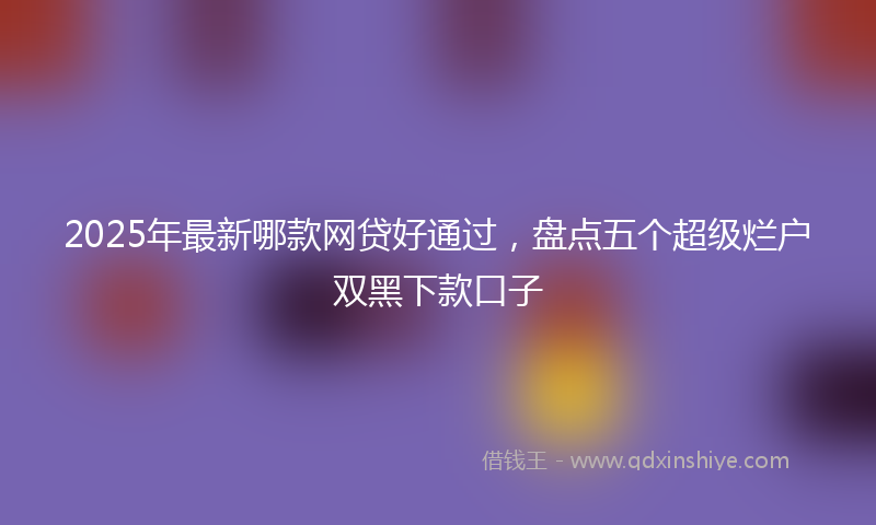 2025年最新哪款网贷好通过，盘点五个超级烂户双黑下款口子