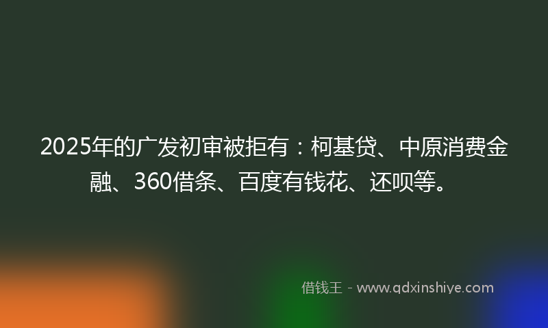 2025年的广发初审被拒有：柯基贷、中原消费金融、360借条、百度有钱花、还呗等。