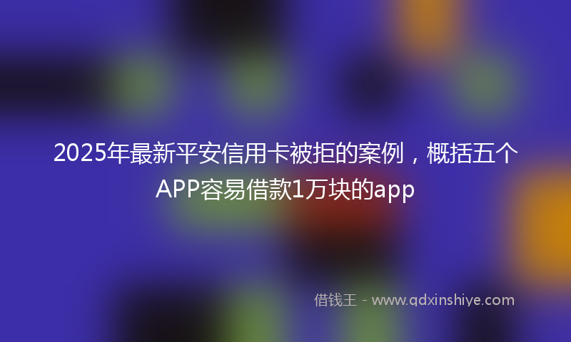 2025年最新平安信用卡被拒的案例，概括五个APP容易借款1万块的app