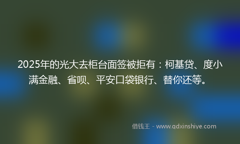 2025年的光大去柜台面签被拒有：柯基贷、度小满金融、省呗、平安口袋银行、替你还等。