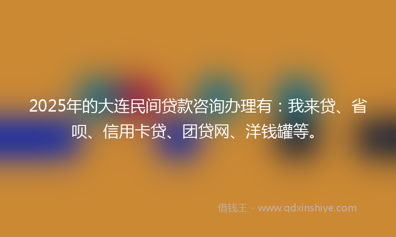 2025年的大连民间贷款咨询办理有：我来贷、省呗、信用卡贷、团贷网、洋钱罐等。